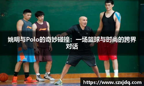 姚明与Polo的奇妙碰撞：一场篮球与时尚的跨界对话