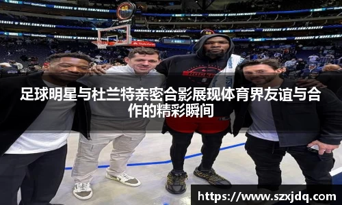 足球明星与杜兰特亲密合影展现体育界友谊与合作的精彩瞬间